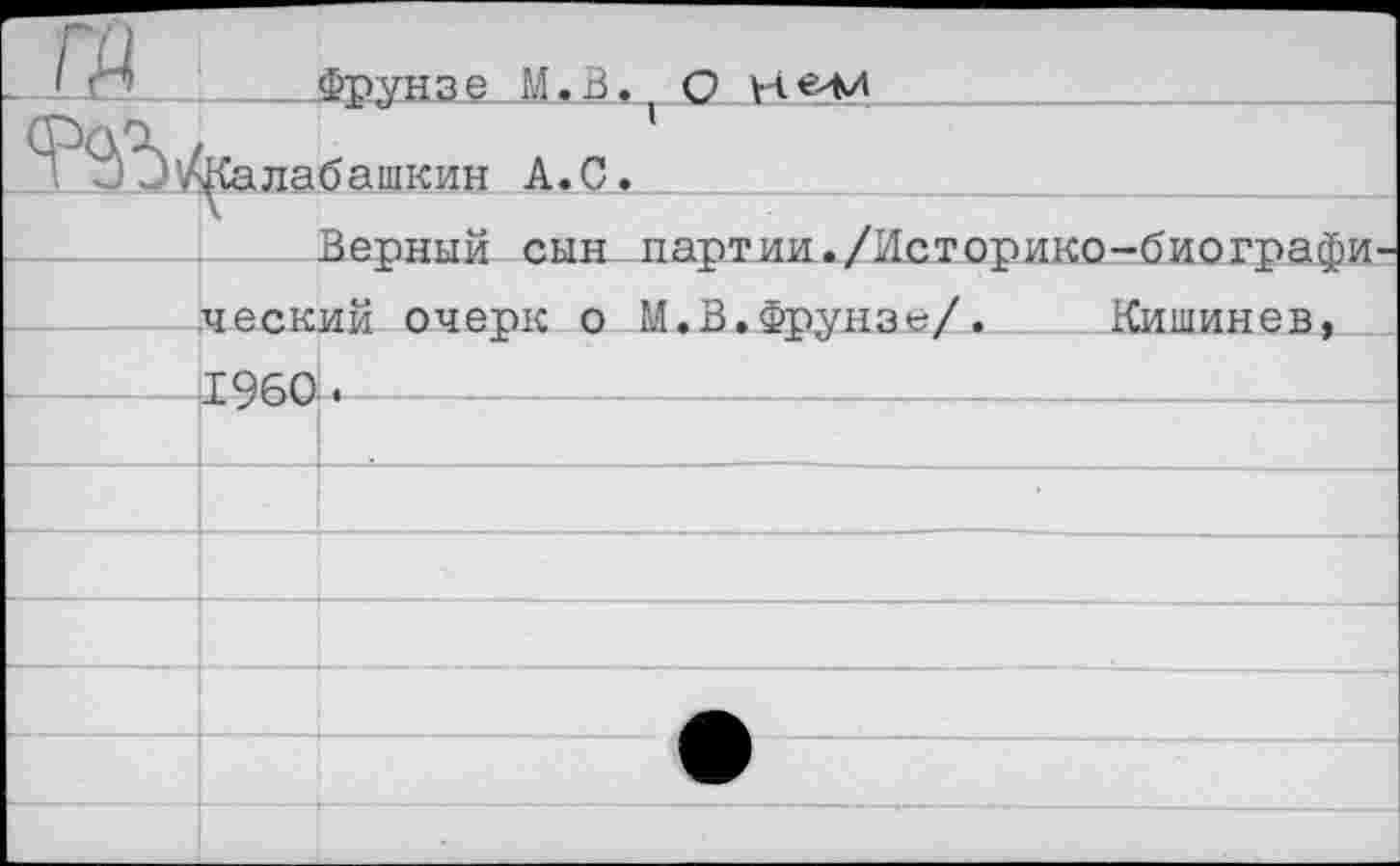 ﻿Fü		Фгунзе И. В.	О
\ J Э^Калабашкин A.C.			
	Верный сын партии./Историко-биографи-ческий очепк о М.ВаФтгунзе/•	Кишинев.		
	I960		
			
			
			
			
			
			
			